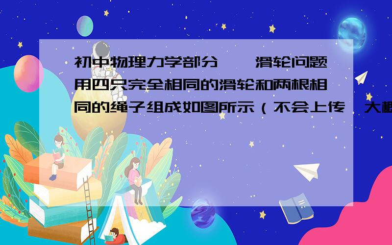 初中物理力学部分——滑轮问题用四只完全相同的滑轮和两根相同的绳子组成如图所示（不会上传,大概描述一下,就是两个滑轮组甲和乙,都是有一个动滑轮和一个定滑轮组成,甲的动滑轮上绳