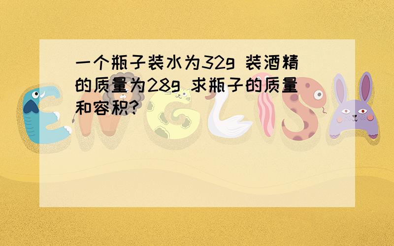 一个瓶子装水为32g 装酒精的质量为28g 求瓶子的质量和容积?