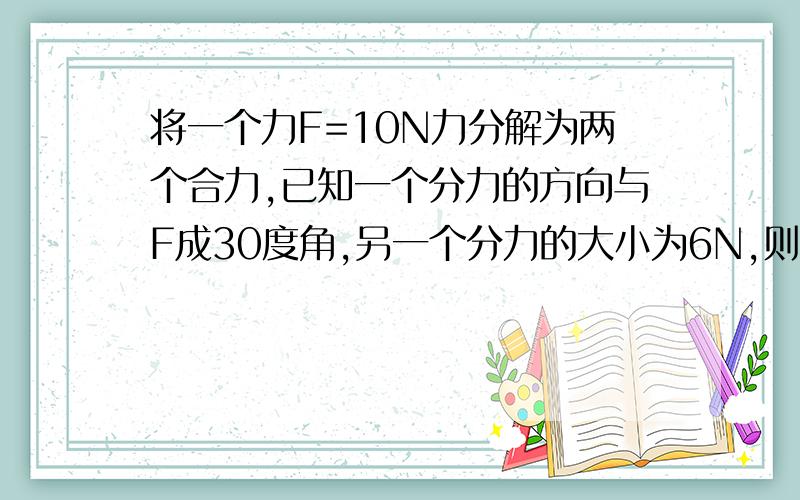 将一个力F=10N力分解为两个合力,已知一个分力的方向与F成30度角,另一个分力的大小为6N,则在分解中