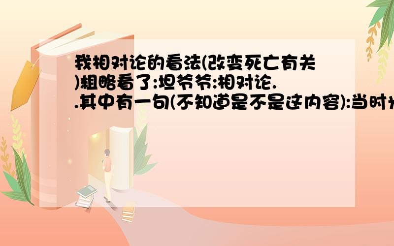 我相对论的看法(改变死亡有关)粗略看了:坦爷爷:相对论..其中有一句(不知道是不是这内容):当时光速度达到(&U(*&(就出现什么现象.我个人觉得 :会超越了时间..然后出现两个现象:一到了未来.