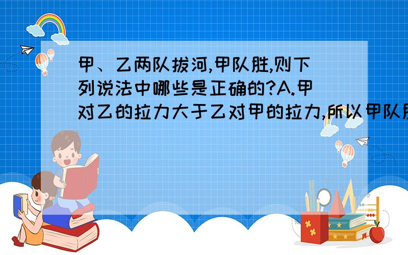 甲、乙两队拔河,甲队胜,则下列说法中哪些是正确的?A.甲对乙的拉力大于乙对甲的拉力,所以甲队胜；B.当甲队把乙队匀速拉过去时,甲对乙的拉力等于乙对甲的拉力；C.当甲队把乙队加速拉过