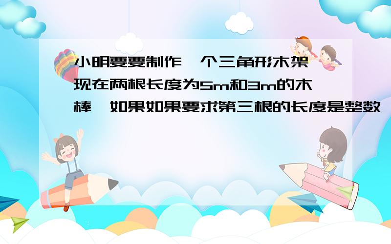 小明要要制作一个三角形木架,现在两根长度为5m和3m的木棒,如果如果要求第三根的长度是整数,小明有几种选法?第三根木棍的长度可以是多少?应用题,