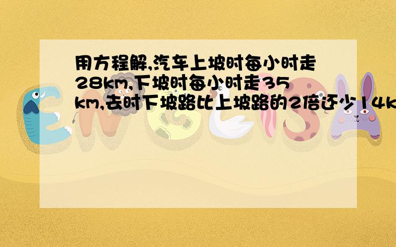 用方程解,汽车上坡时每小时走28km,下坡时每小时走35km,去时下坡路比上坡路的2倍还少14km,原路返回比去时多用12min,求去时上、下坡路程个多少km?