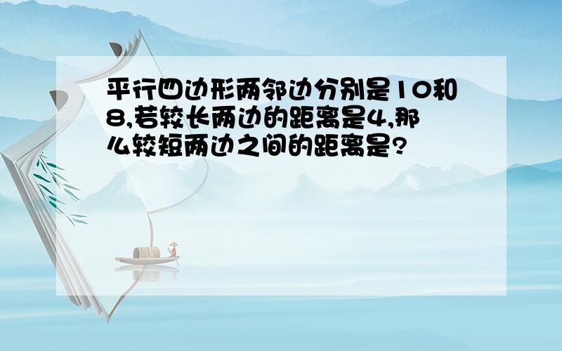 平行四边形两邻边分别是10和8,若较长两边的距离是4,那么较短两边之间的距离是?