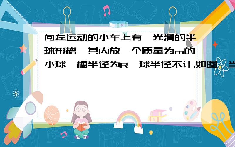 向左运动的小车上有一光滑的半球形槽,其内放一个质量为m的小球,槽半径为R,球半径不计.如图,当小球停在离槽底部高度为R/2处.（1）此时小车做何种运动（2）求小车运动的加速度大小 （3）