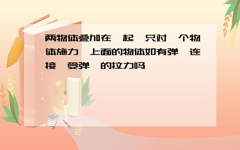 两物体叠加在一起,只对一个物体施力,上面的物体如有弹簧连接,受弹簧的拉力吗