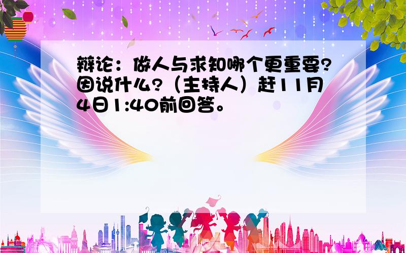 辩论：做人与求知哪个更重要?因说什么?（主持人）赶11月4日1:40前回答。