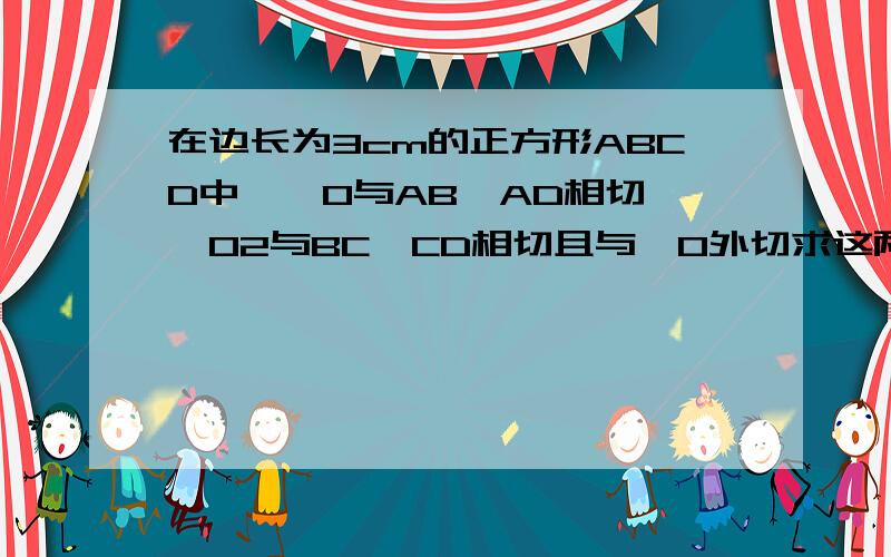 在边长为3cm的正方形ABCD中,○O与AB,AD相切,○O2与BC,CD相切且与○O外切求这两圆半径的和要有过程的