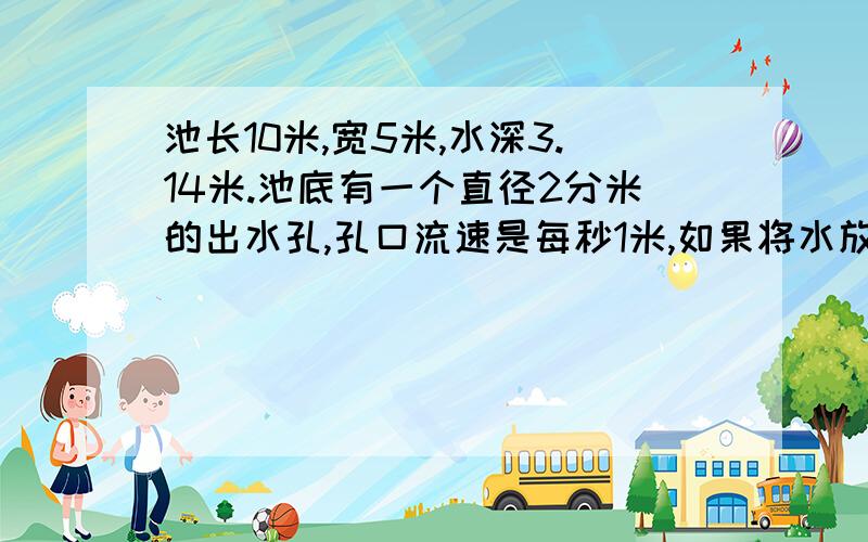 池长10米,宽5米,水深3.14米.池底有一个直径2分米的出水孔,孔口流速是每秒1米,如果将水放完需几小时