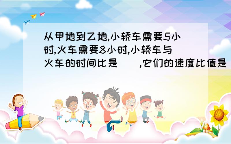 从甲地到乙地,小轿车需要5小时,火车需要8小时,小轿车与火车的时间比是（）,它们的速度比值是（）