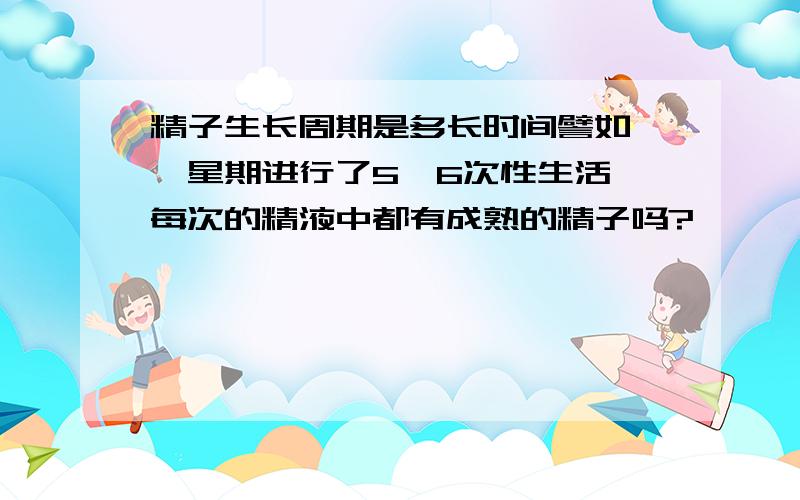 精子生长周期是多长时间譬如,一星期进行了5,6次性生活,每次的精液中都有成熟的精子吗?