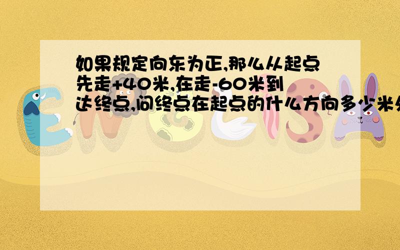 如果规定向东为正,那么从起点先走+40米,在走-60米到达终点,问终点在起点的什么方向多少米处?应怎样表