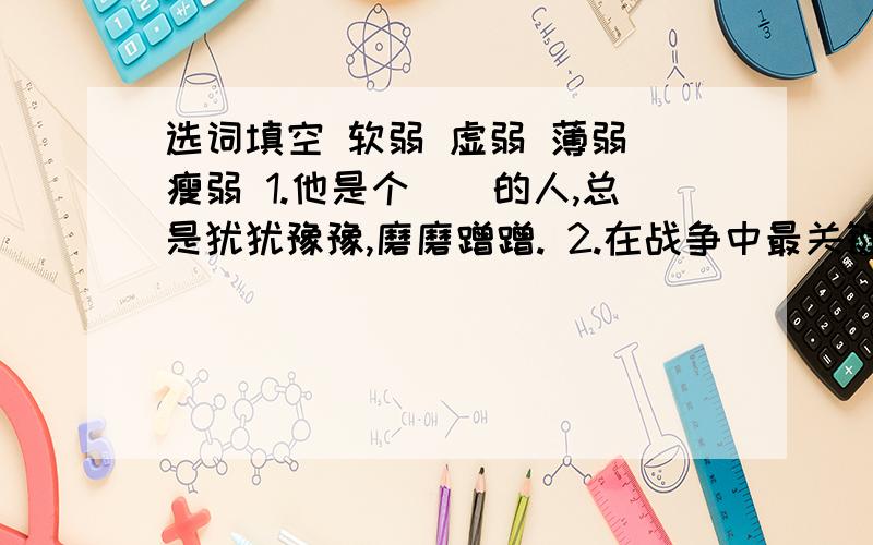 选词填空 软弱 虚弱 薄弱 瘦弱 1.他是个（）的人,总是犹犹豫豫,磨磨蹭蹭. 2.在战争中最关键的是抓住敌人的（）环节,一举击溃他们.  3.他穿着单薄的衣服,这（）的身躯怎能抵挡这北风刺骨