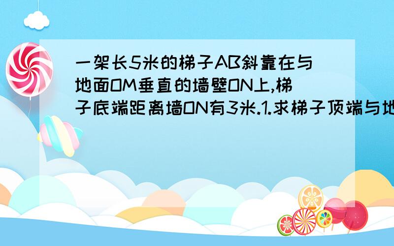 一架长5米的梯子AB斜靠在与地面OM垂直的墙壁ON上,梯子底端距离墙ON有3米.1.求梯子顶端与地面的距离OA的长2.若梯子顶点A下滑2米到C点,求梯子的底端向右滑到D的距离