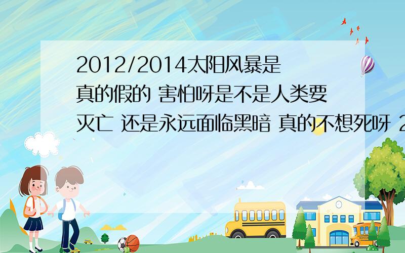 2012/2014太阳风暴是真的假的 害怕呀是不是人类要灭亡 还是永远面临黑暗 真的不想死呀 20还没到呢 懂的能给我解释 在这里谢谢了