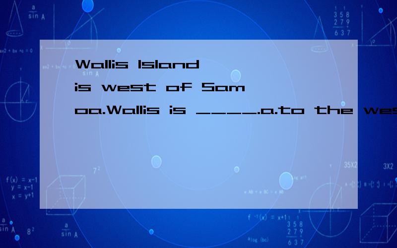 Wallis Island is west of Samoa.Wallis is ____.a.to the west of Samoa b.to the east of Samoa c.in the west of Samoa d.in the east of SamoaBy 1989,a Lancaster bomber was rare and worth _____.a.to be saved b.to save c.saved d.saving______the years that