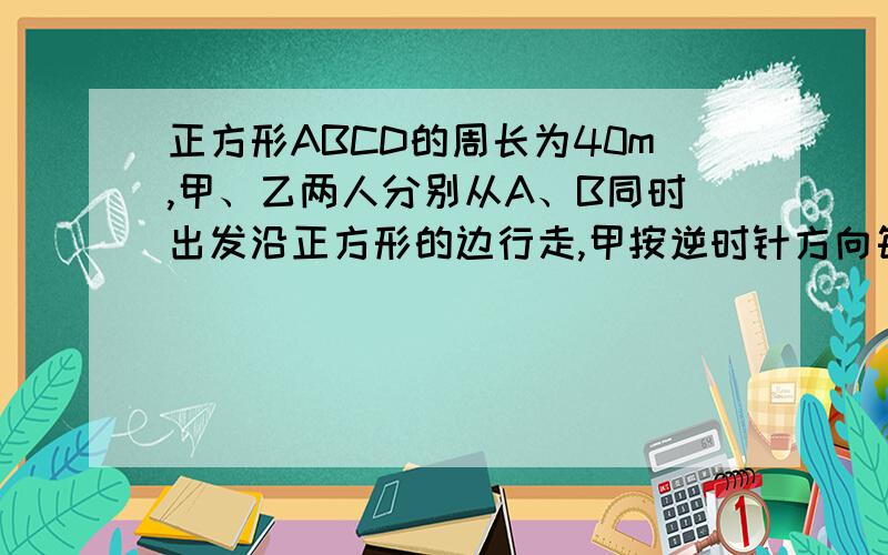 正方形ABCD的周长为40m,甲、乙两人分别从A、B同时出发沿正方形的边行走,甲按逆时针方向每分钟行35m,乙按正方形ABCD的周长为40米，甲乙两人分别从A B同时出发沿着正方形的边行走，甲按逆时