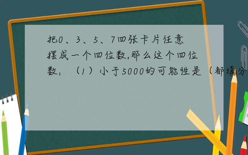 把0、3、5、7四张卡片任意摆成一个四位数,那么这个四位数：（1）小于5000的可能性是（都填分数）（2）大于5500的可能性是（3）大于8000的可能性是（4）能被2整除的可能性是（5）能被5整除