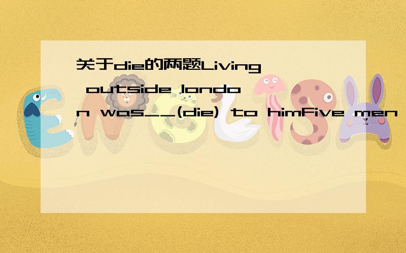 关于die的两题Living outside london was__(die) to himFive men __(die)from police gunfire