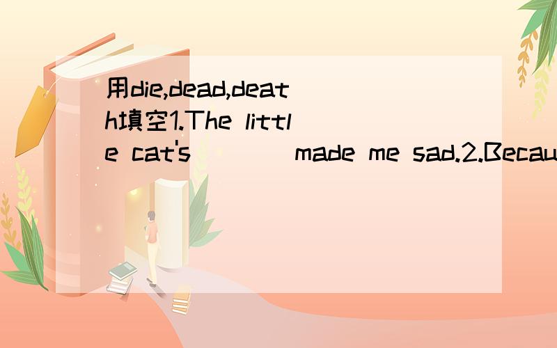 用die,dead,death填空1.The little cat's ___ made me sad.2.Because of the water pollution,many fish have ___.3.Her mother has been ____ for five years.