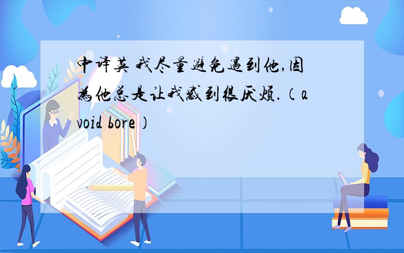 中译英 我尽量避免遇到他,因为他总是让我感到很厌烦.（avoid bore）