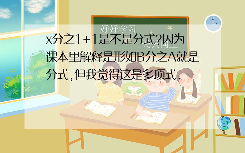 x分之1+1是不是分式?因为课本里解释是形如B分之A就是分式,但我觉得这是多项式.