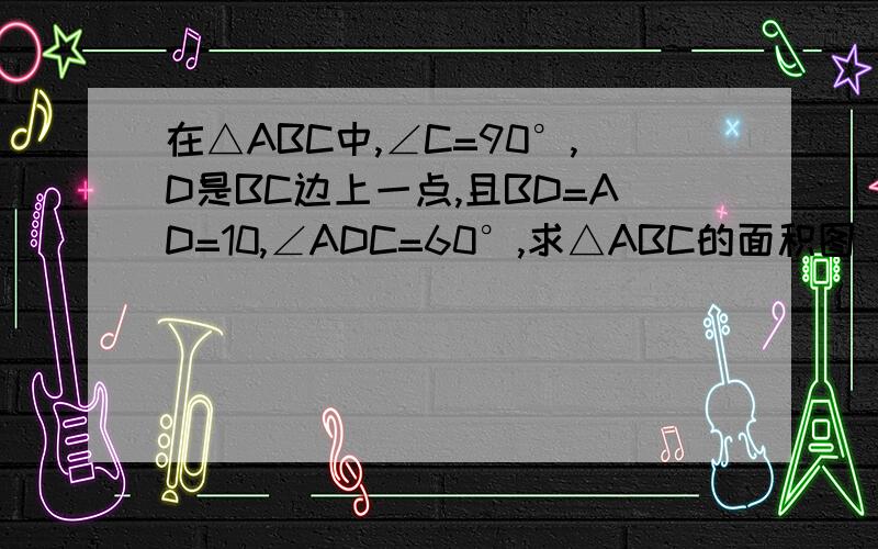 在△ABC中,∠C=90°,D是BC边上一点,且BD=AD=10,∠ADC=60°,求△ABC的面积图