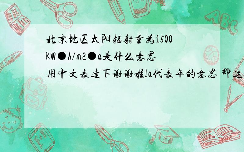 北京地区太阳辐射量为1500KW●h/m2●a是什么意思用中文表达下谢谢啦!a代表年的意思 那这个是指每年的平均还是总量啊