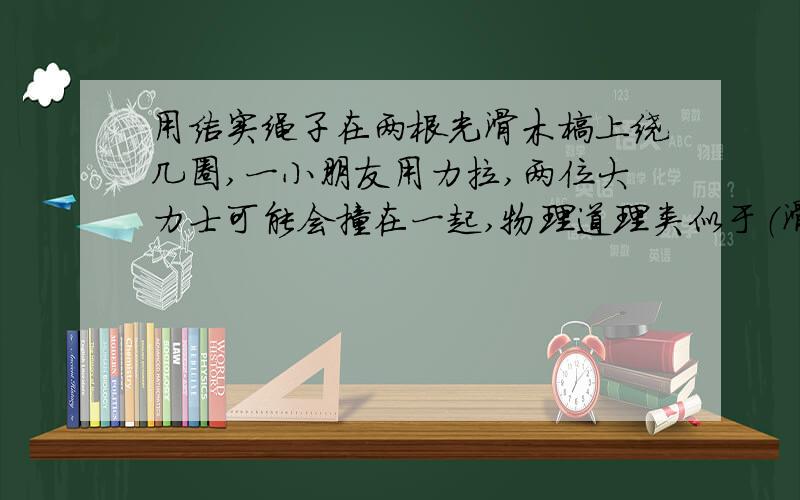 用结实绳子在两根光滑木榜上绕几圈,一小朋友用力拉,两位大力士可能会撞在一起,物理道理类似于（滑轮组