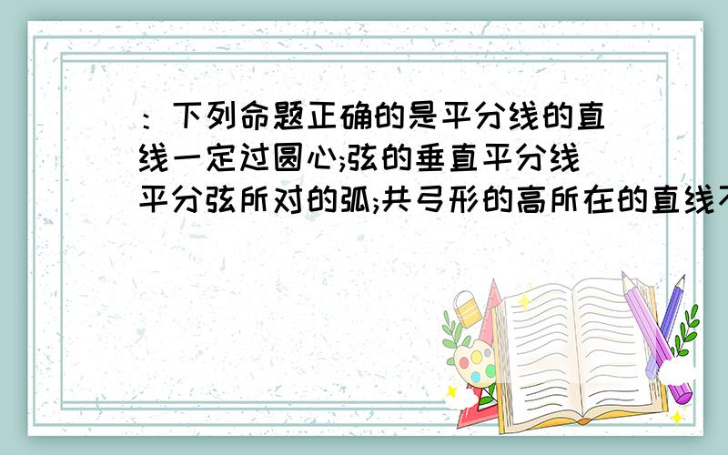 ：下列命题正确的是平分线的直线一定过圆心;弦的垂直平分线平分弦所对的弧;共弓形的高所在的直线不一定经过圆心；若圆的两条弦所夹的弧相等,则这两条线平行.