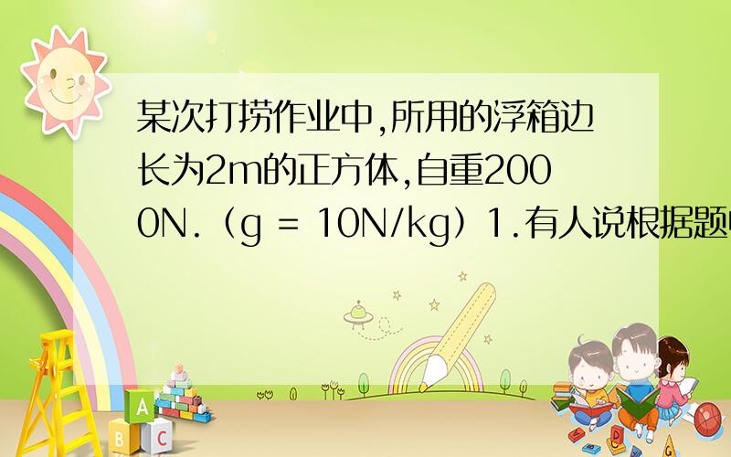 某次打捞作业中,所用的浮箱边长为2m的正方体,自重2000N.（g = 10N/kg）1.有人说根据题中已知条件还能求出制造浮箱所用的材料的密度.如果你认为此说法正确,请计算出材料密度；如果你认为此