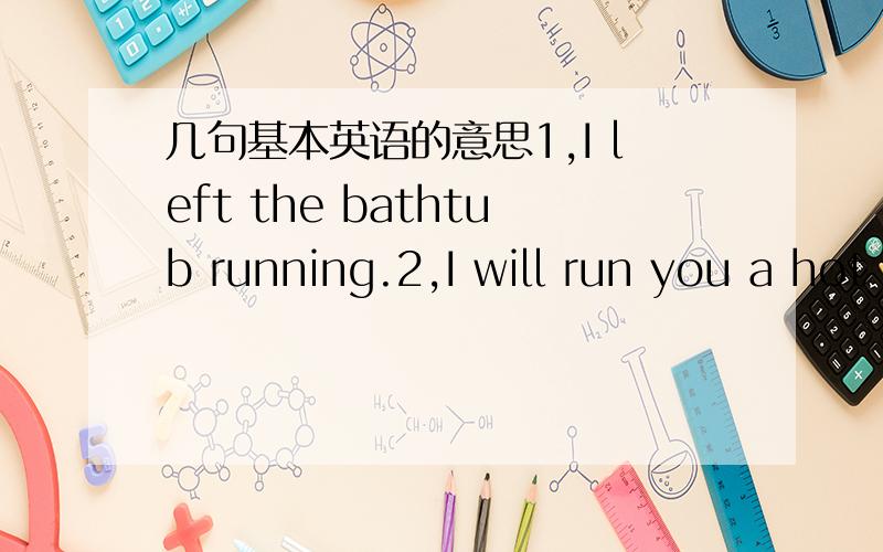 几句基本英语的意思1,I left the bathtub running.2,I will run you a hot bath.3,could you run me a nice hot bath?4,I'll be right out.5,I need in there so I can shave.