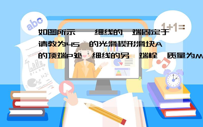 如图所示,一细线的一端固定于请教为45°的光滑楔形滑块A的顶端P处,细线的另一端栓一质量为M的小球当滑块最大以加速度a=——向右运动时,绳才不会松弛,如果滑块向左做匀加速运动,为了让