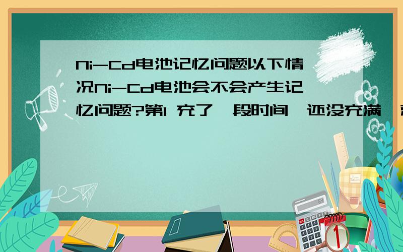 Ni-Cd电池记忆问题以下情况Ni-Cd电池会不会产生记忆问题?第1 充了一段时间,还没充满,就断了电(停电了或是充电器断了电),然后正常了又接着充.第2 电池没用完就开始充电第3 没充满就使用电