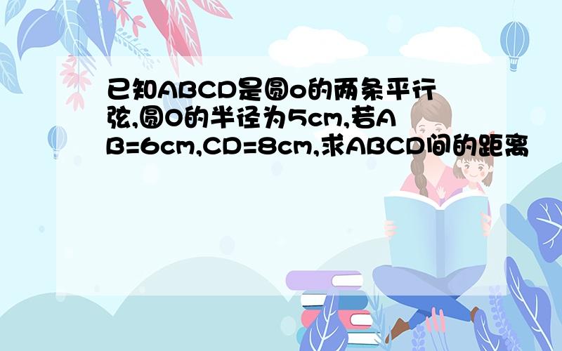 已知ABCD是圆o的两条平行弦,圆O的半径为5cm,若AB=6cm,CD=8cm,求ABCD间的距离