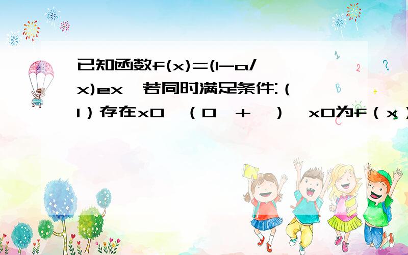 已知函数f(x)=(1-a/x)ex,若同时满足条件:（1）存在x0∈（0,+∞）,x0为f（x）的一个极大值点.（2）任意x∈（8,+∞）,f（x）＞0.则实数a的取值范围：主要是第一问,第二问可以不回答了为什么是（4,8