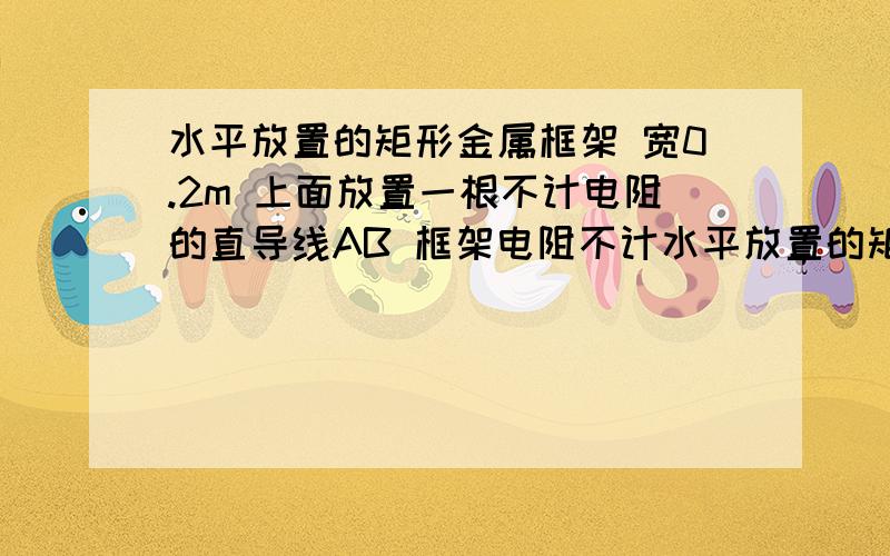 水平放置的矩形金属框架 宽0.2m 上面放置一根不计电阻的直导线AB 框架电阻不计水平放置的矩形金属框架 宽0.2m 上面放置一根不计电阻的直导线AB 框架电阻不计 R1-2欧 R2=2欧 B=0.5T 方向垂直直