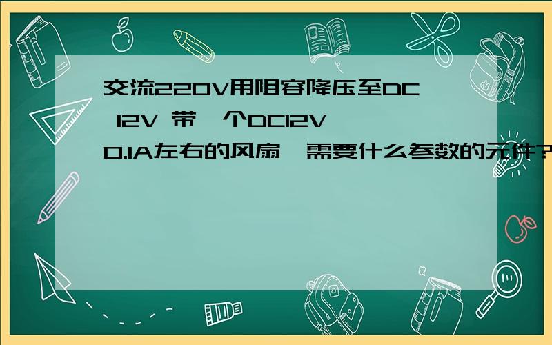 交流220V用阻容降压至DC 12V 带一个DC12V 0.1A左右的风扇,需要什么参数的元件?要是能提供下电路图和原配件图就更好了,因为是新手上路所以越简单明了越好,