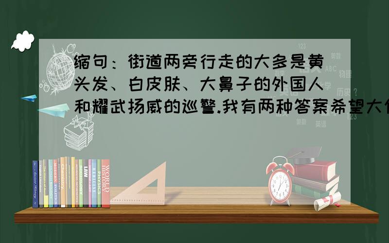 缩句：街道两旁行走的大多是黄头发、白皮肤、大鼻子的外国人和耀武扬威的巡警.我有两种答案希望大侠帮助1.两旁是外国人和巡警.2.行走的是外国人和巡警.