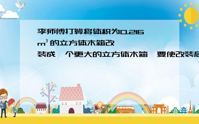 李师傅打算将体积为0.216m³的立方体木箱改装成一个更大的立方体木箱,要使改装后的立方体木箱的体积到达0.729m³,那么原立方体木箱的棱长应增加多少?不管了,你们谁大发慈悲,在3分钟