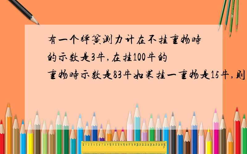 有一个弹簧测力计在不挂重物时的示数是3牛,在挂100牛的重物时示数是83牛如果挂一重物是15牛,则挂的重物应该是多少牛