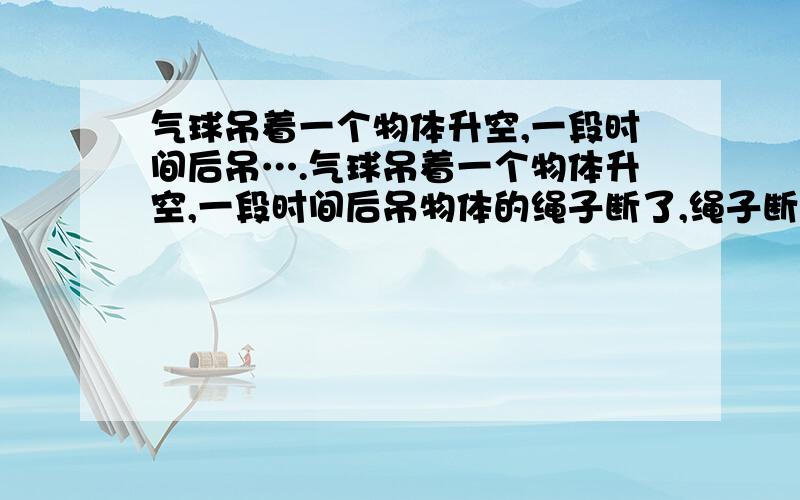 气球吊着一个物体升空,一段时间后吊….气球吊着一个物体升空,一段时间后吊物体的绳子断了,绳子断后物体的运动情况应该是（）A.立即下落B.悬在空中C.匀速上升D.先上升一段在下落我觉得