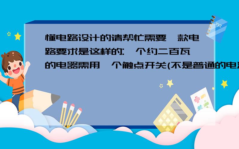 懂电路设计的请帮忙需要一款电路要求是这样的:一个约二百瓦的电器需用一个触点开关(不是普通的电源开关而是类似遥控器的按键)来控制它的运行和停止,按一下触点开关电器运转,按一下