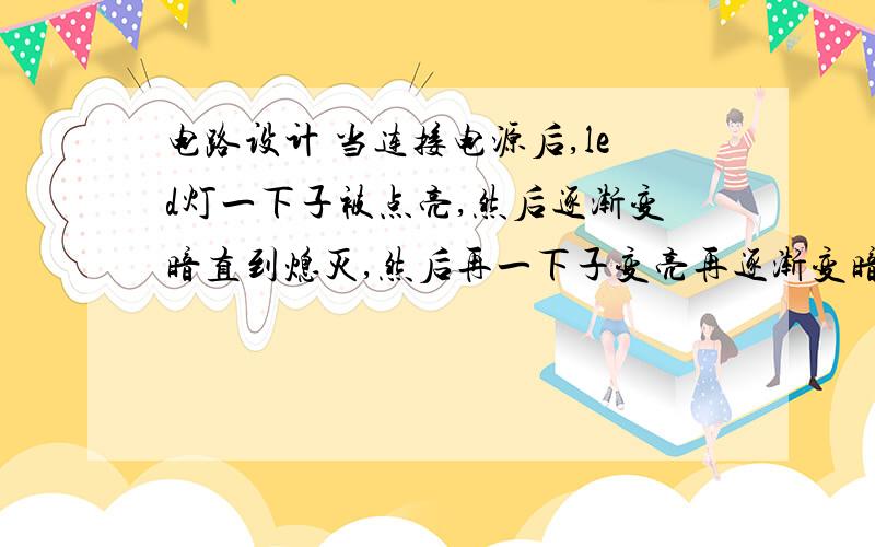 电路设计 当连接电源后,led灯一下子被点亮,然后逐渐变暗直到熄灭,然后再一下子变亮再逐渐变暗如此反复设计一个电路,当连接电源后,led 灯一下子被点亮,然后逐渐变暗 直到熄灭 ,然后再一