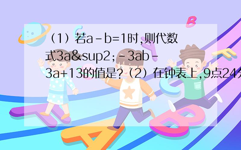 （1）若a-b=1时,则代数式3a²-3ab-3a+13的值是?（2）在钟表上,9点24分时,分针与时针的夹角是________度.