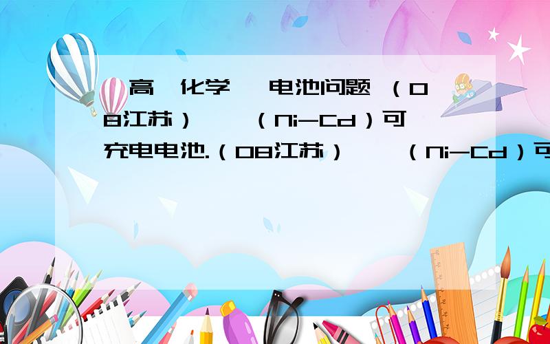 【高一化学】 电池问题 （08江苏）镍镉（Ni-Cd）可充电电池.（08江苏）镍镉（Ni-Cd）可充电电池在现代生活中有广泛应用.已知某镍镉电池的电解质溶液为KOH溶液,其充、放电按下式进行：Cd + 2