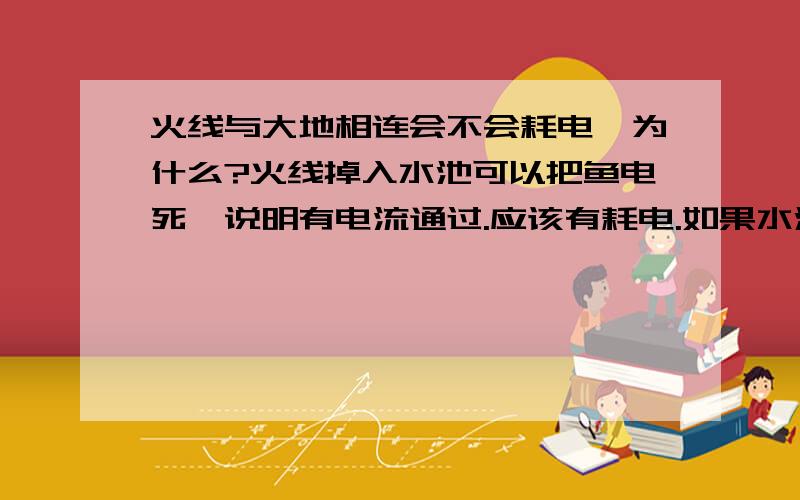 火线与大地相连会不会耗电,为什么?火线掉入水池可以把鱼电死,说明有电流通过.应该有耗电.如果水池没有鱼应该也有电流也会耗电