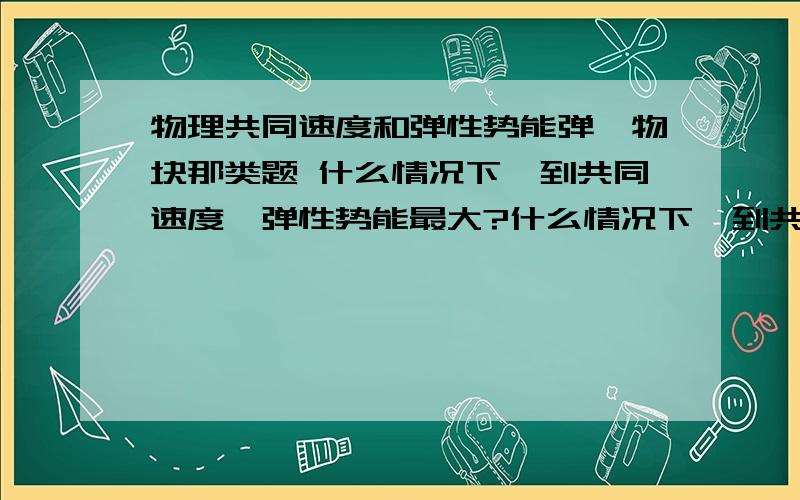 物理共同速度和弹性势能弹簧物块那类题 什么情况下,到共同速度,弹性势能最大?什么情况下,到共同速度,弹性势能最小?