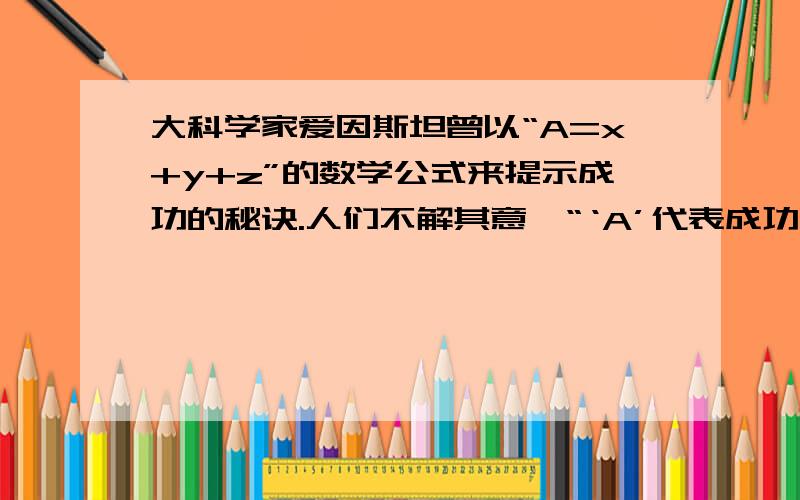 大科学家爱因斯坦曾以“A=x+y+z”的数学公式来提示成功的秘诀.人们不解其意,“‘A’代表成功,‘x’代表艰苦的劳动,‘y’代表正确的方法,‘z’代表少说空话.”可谓精辟凝练的经验之谈.大