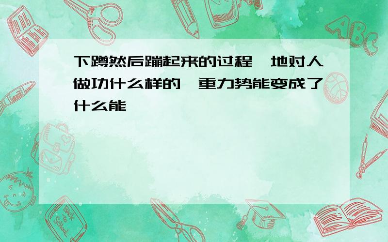 下蹲然后蹦起来的过程,地对人做功什么样的,重力势能变成了什么能